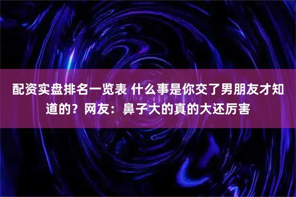 配资实盘排名一览表 什么事是你交了男朋友才知道的？网友：鼻子大的真的大还厉害